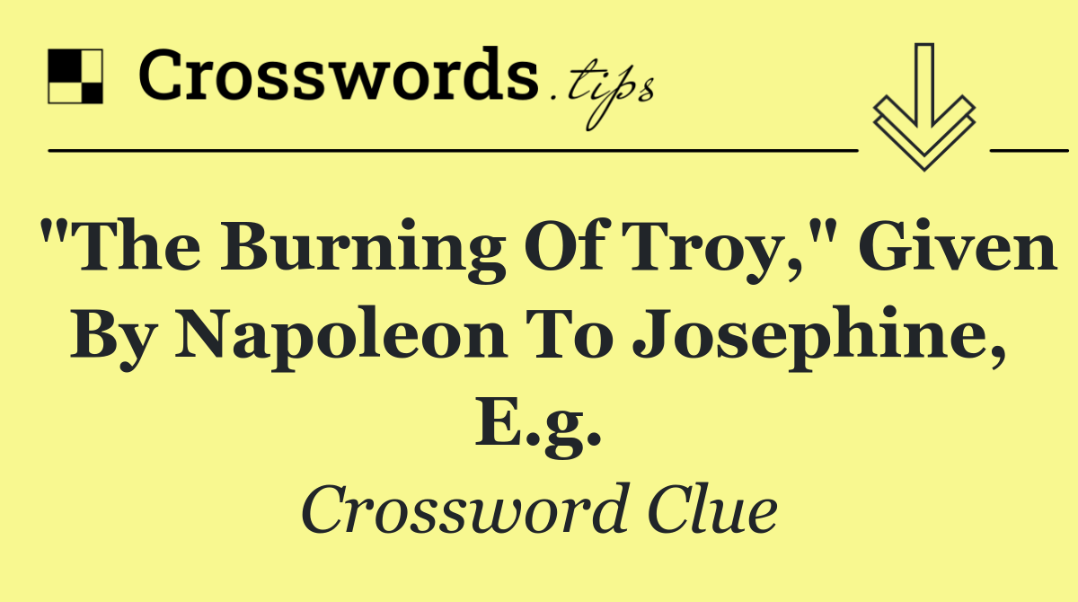 "The Burning of Troy," given by Napoleon to Josephine, e.g.