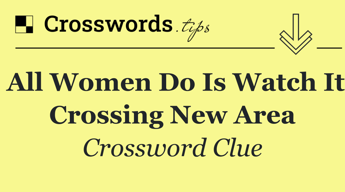 All women do is watch it crossing new area