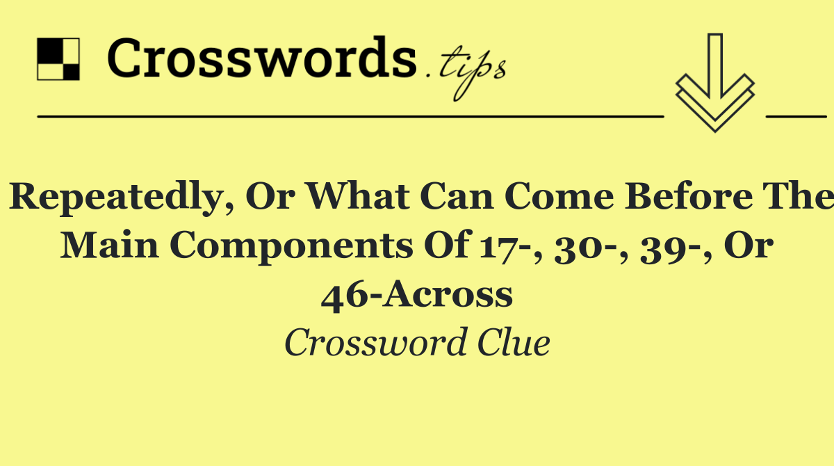 Repeatedly, or what can come before the main components of 17 , 30 , 39 , or 46 Across