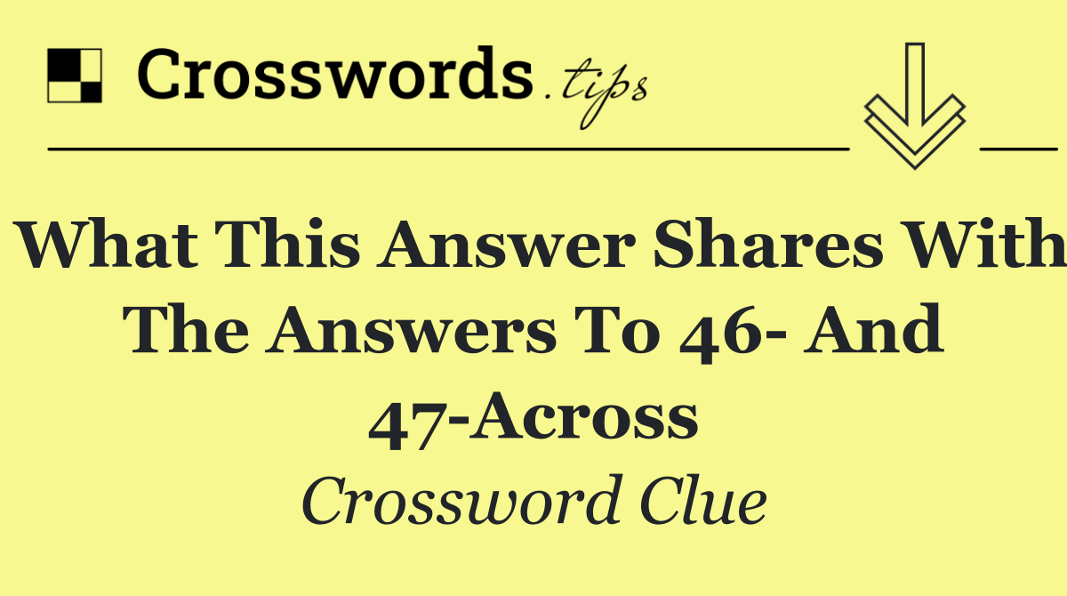 What this answer shares with the answers to 46  and 47 Across