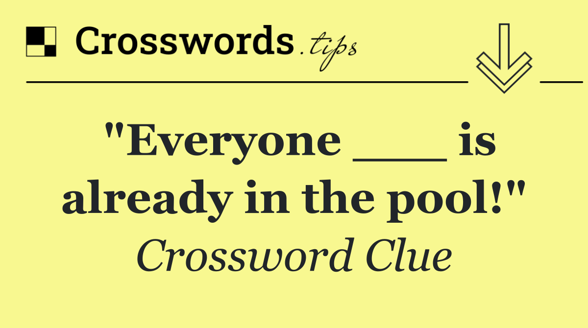 "Everyone ___ is already in the pool!"