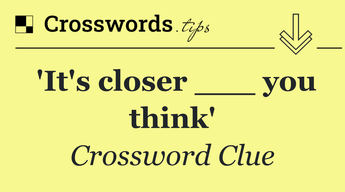 'It's closer ___ you think'