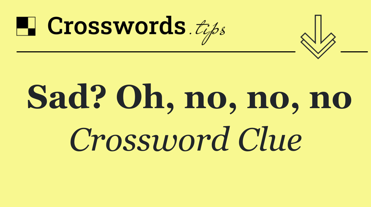 Sad? Oh, no, no, no