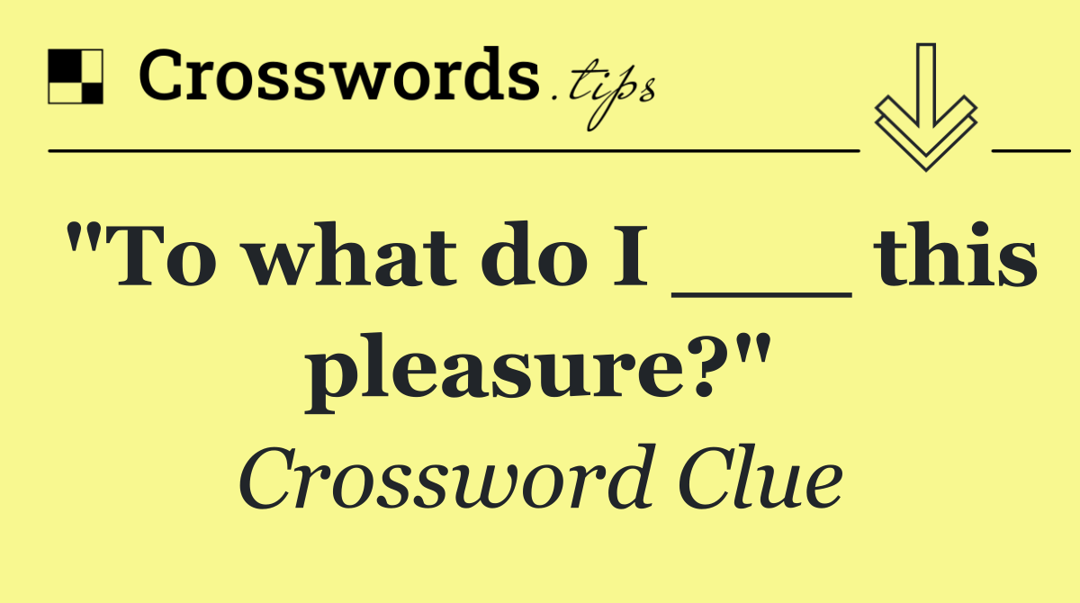 "To what do I ___ this pleasure?"