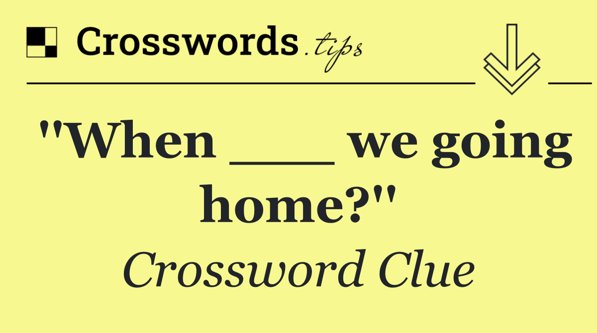 ''When ___ we going home?''