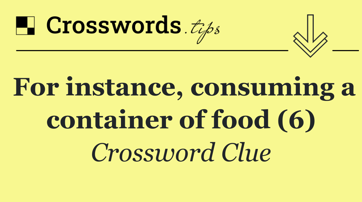 For instance, consuming a container of food (6)