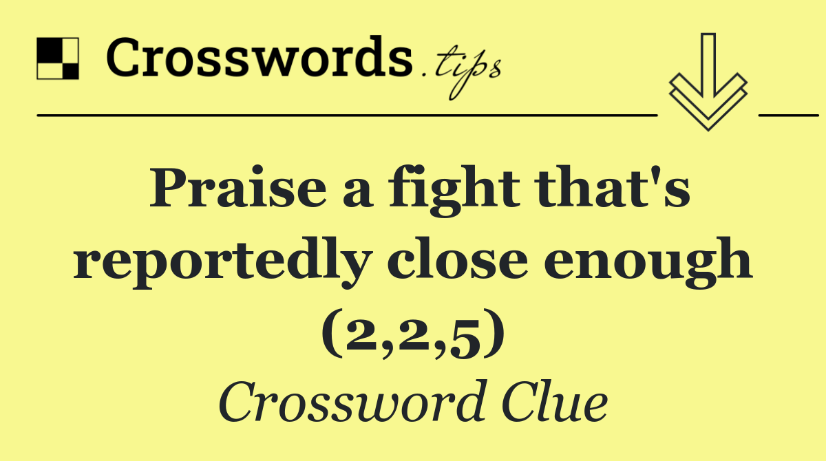 Praise a fight that's reportedly close enough (2,2,5)