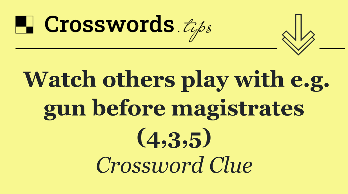 Watch others play with e.g. gun before magistrates (4,3,5)