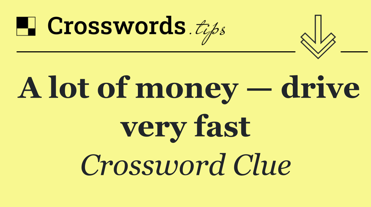 A lot of money — drive very fast