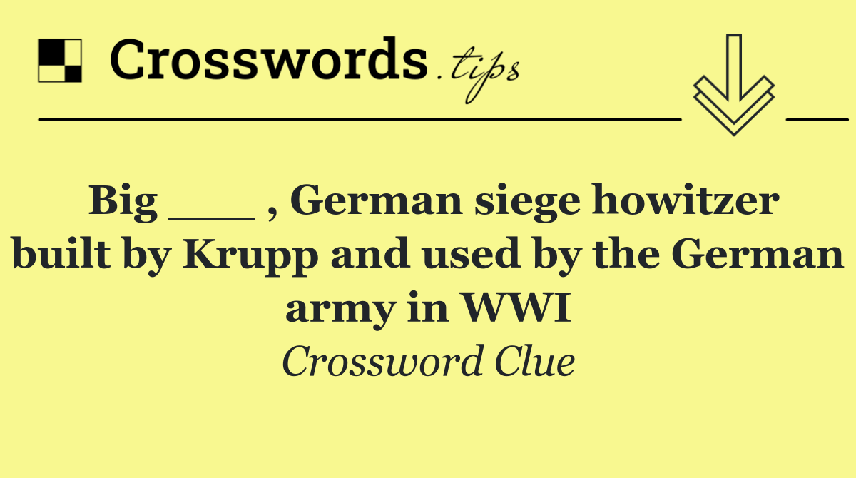 Big ___ , German siege howitzer built by Krupp and used by the German army in WWI
