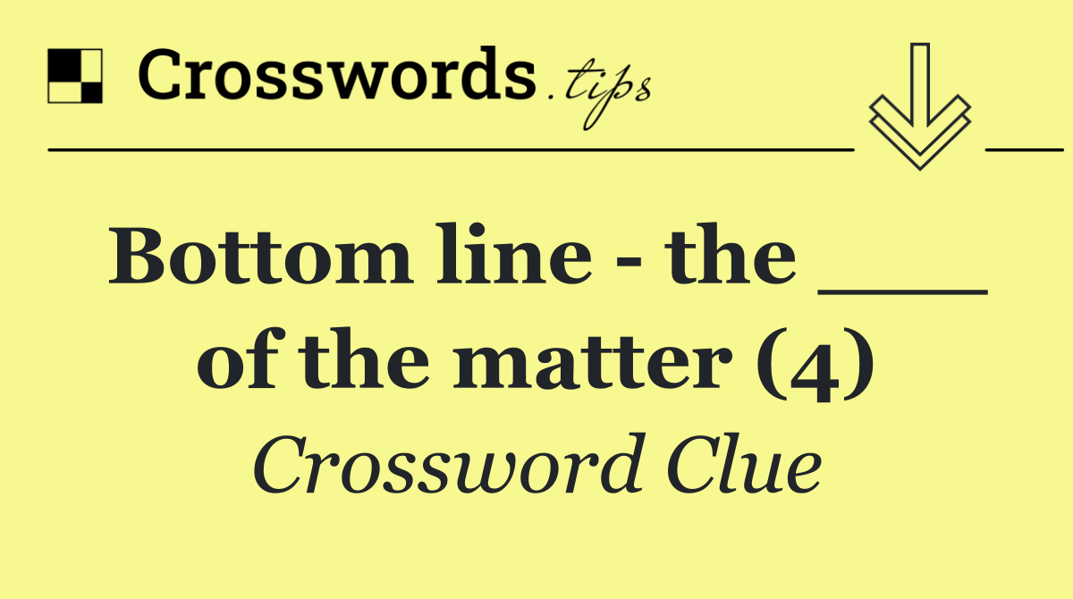 Bottom line   the ___ of the matter (4)