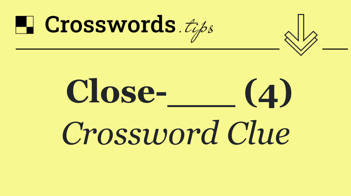 Close ___ (4)