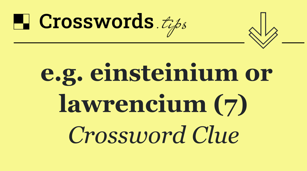 e.g. einsteinium or lawrencium (7)