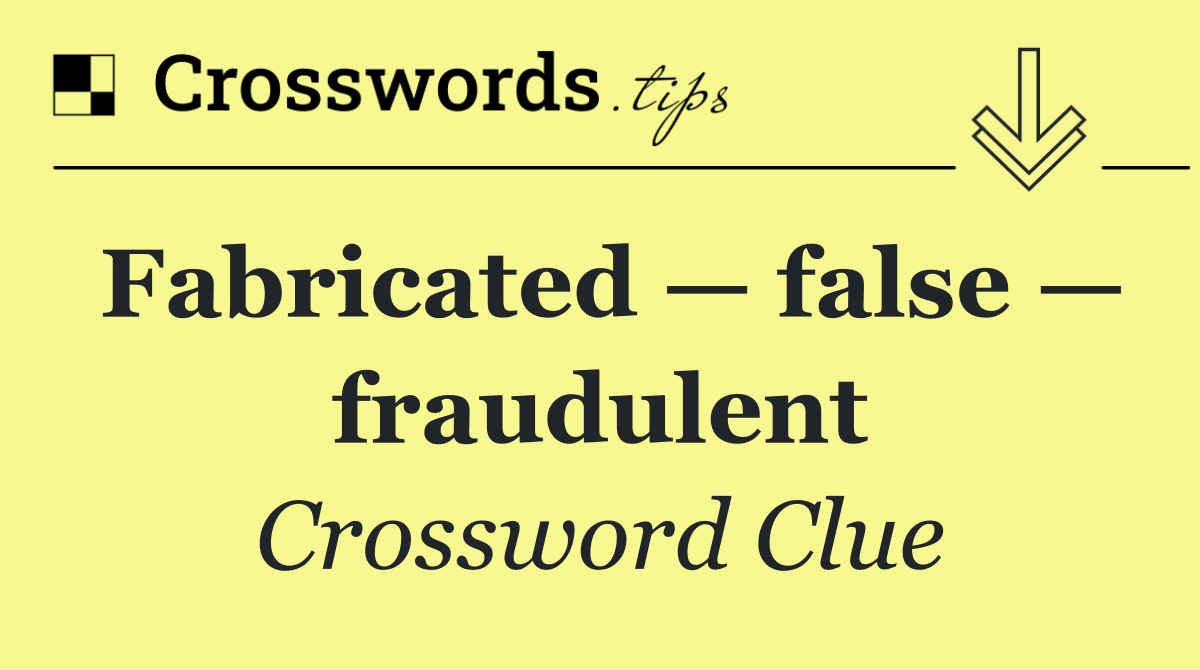 Fabricated — false — fraudulent