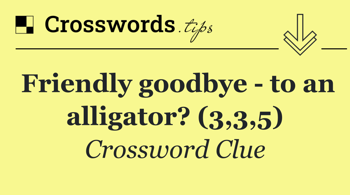 Friendly goodbye   to an alligator? (3,3,5)