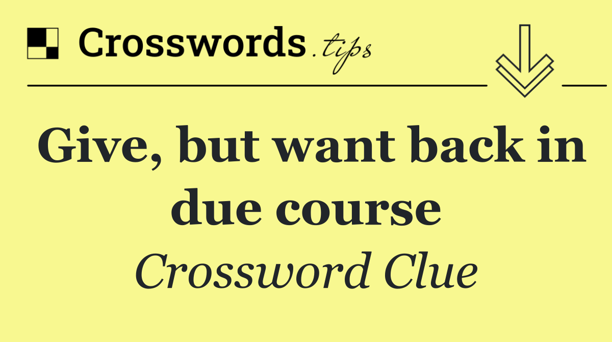 Give, but want back in due course