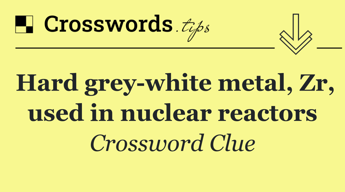 Hard grey white metal, Zr, used in nuclear reactors