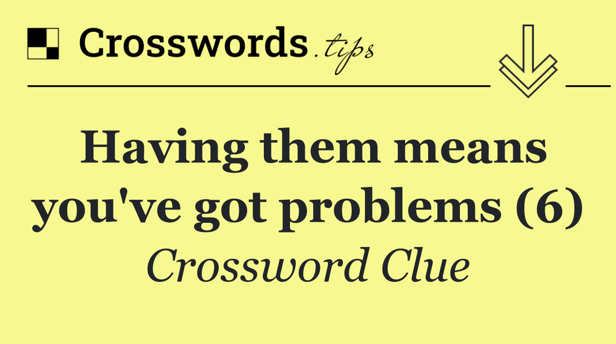 Having them means you've got problems (6)