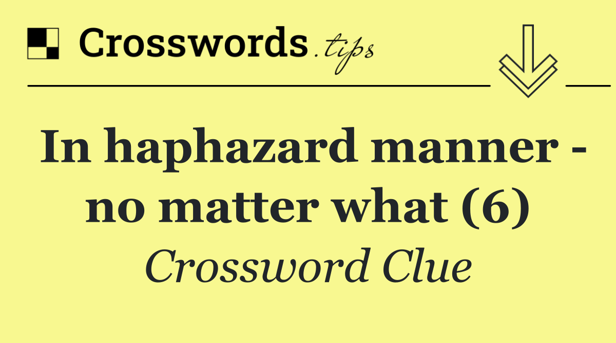 In haphazard manner   no matter what (6)