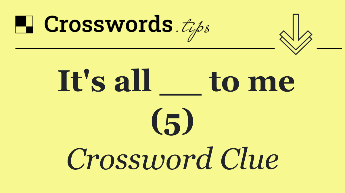 It's all __ to me (5)