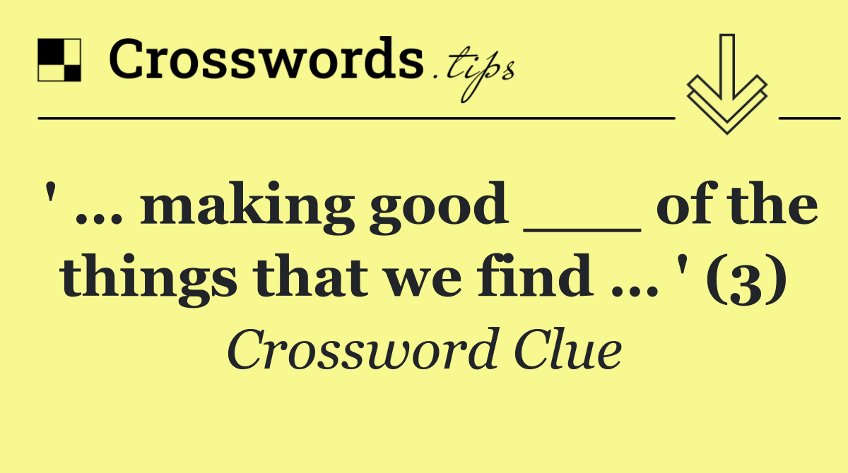 ' … making good ___ of the things that we find … ' (3)
