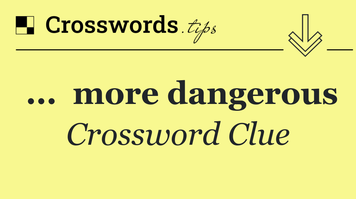 ...  more dangerous