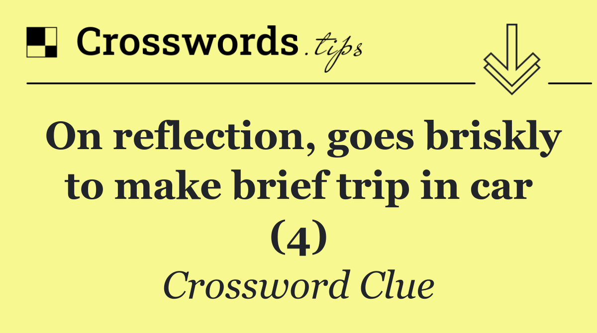 On reflection, goes briskly to make brief trip in car (4)