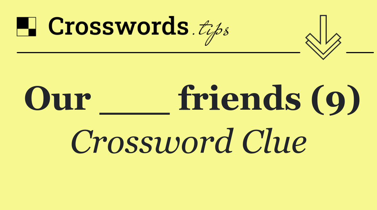 Our ___ friends (9)