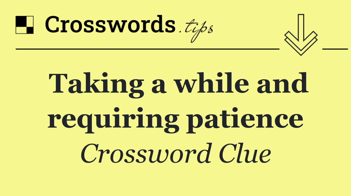 Taking a while and requiring patience