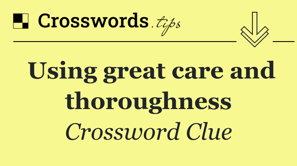 Using great care and thoroughness