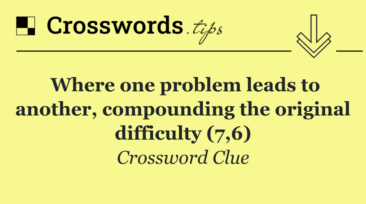 Where one problem leads to another, compounding the original difficulty (7,6)