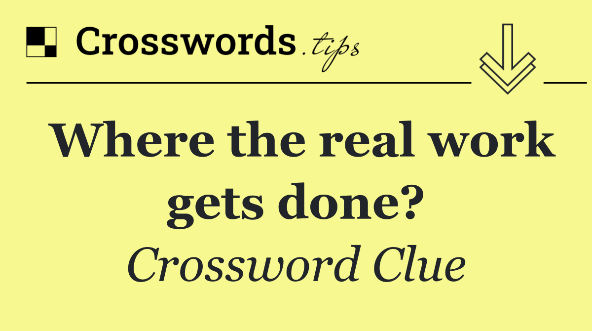 Where the real work gets done?