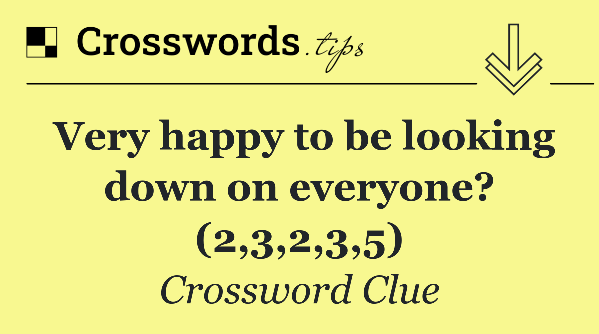 Very happy to be looking down on everyone? (2,3,2,3,5)