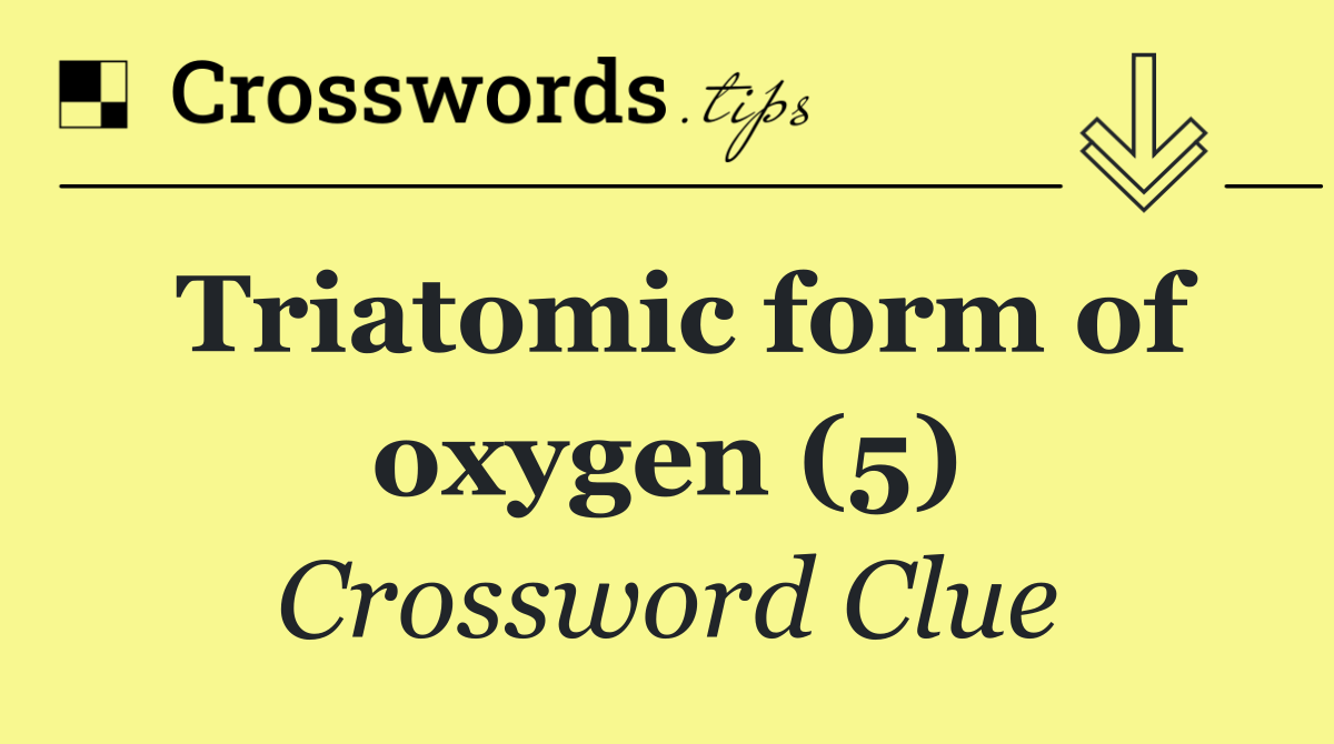 Triatomic form of oxygen (5)