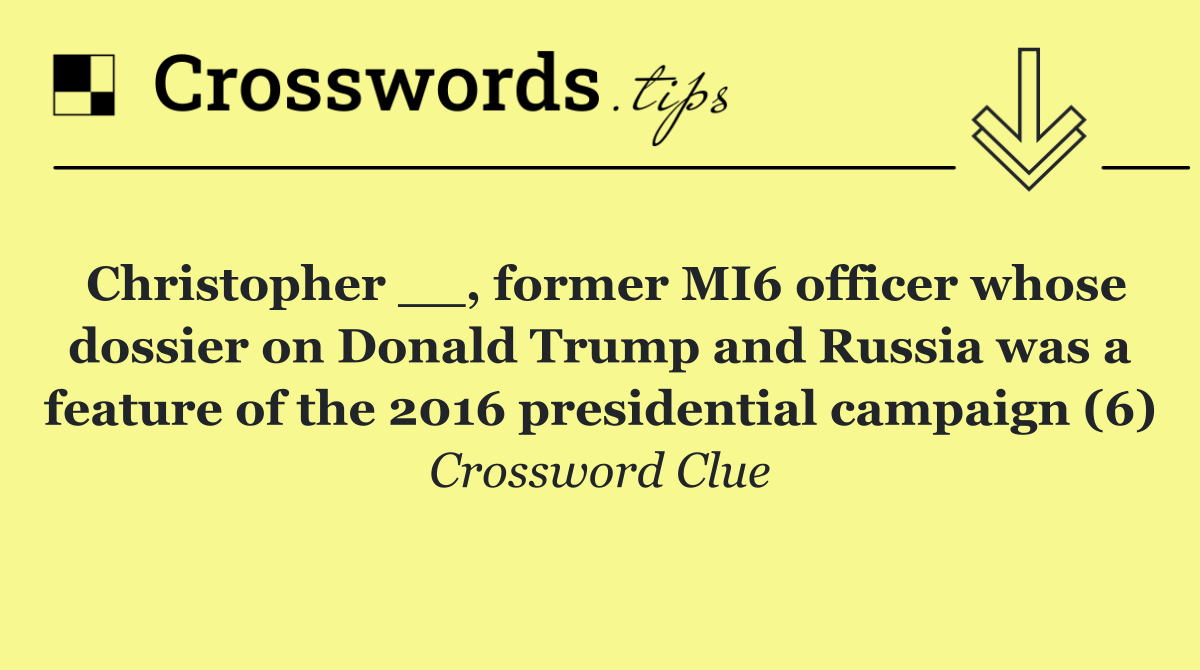 Christopher __, former MI6 officer whose dossier on Donald Trump and Russia was a feature of the 2016 presidential campaign (6)