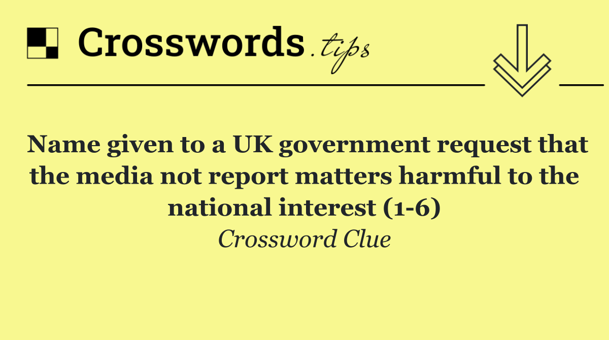 Name given to a UK government request that the media not report matters harmful to the national interest (1 6)