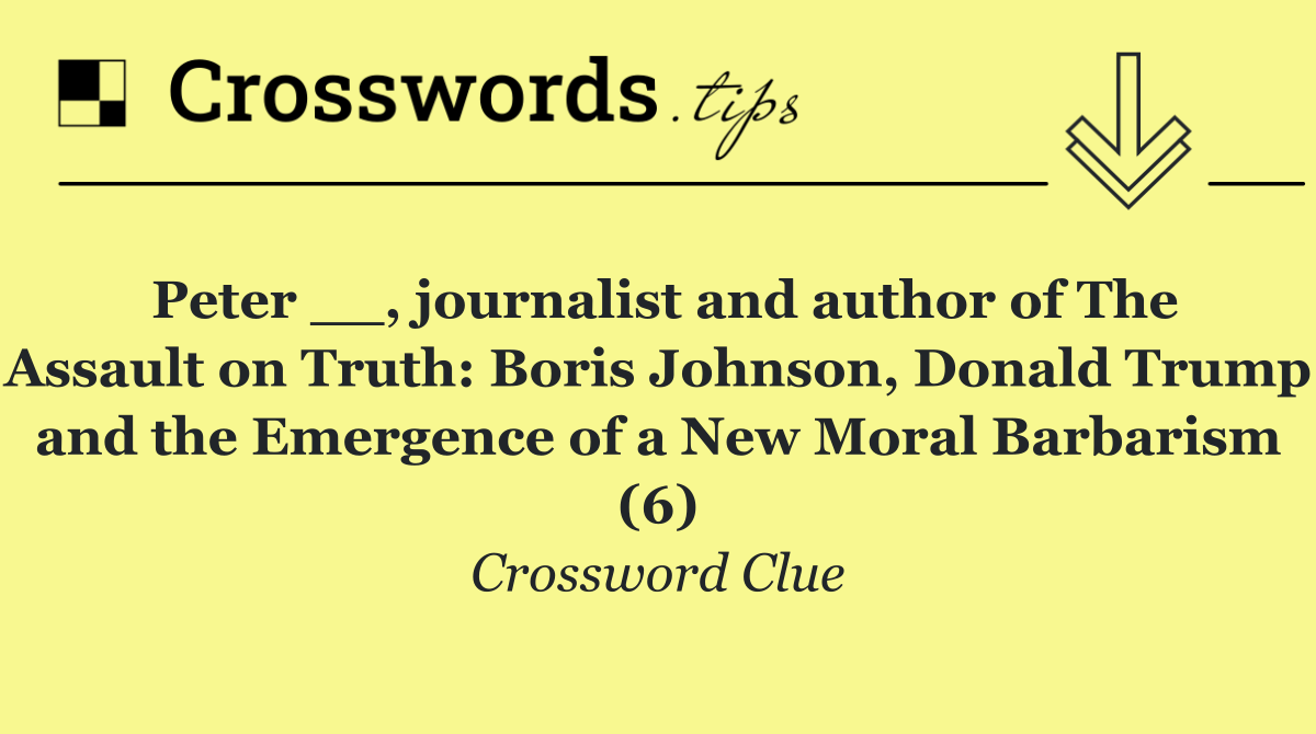 Peter __, journalist and author of The Assault on Truth: Boris Johnson, Donald Trump and the Emergence of a New Moral Barbarism (6)