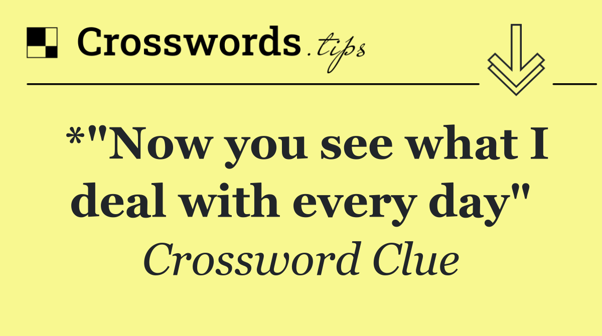*"Now you see what I deal with every day"