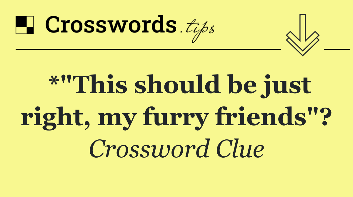 *"This should be just right, my furry friends"?