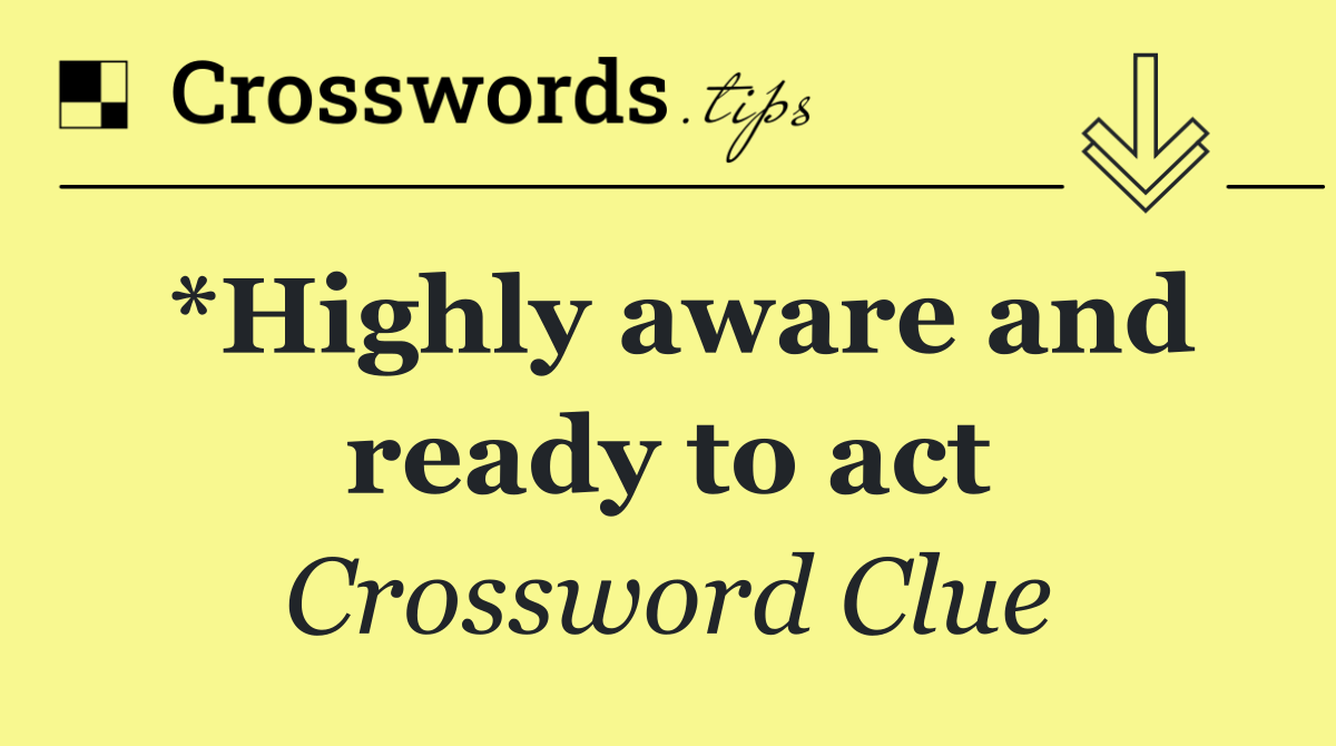 *Highly aware and ready to act