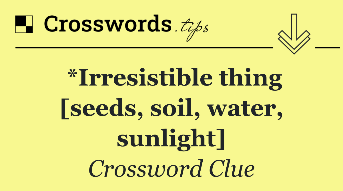 *Irresistible thing [seeds, soil, water, sunlight]