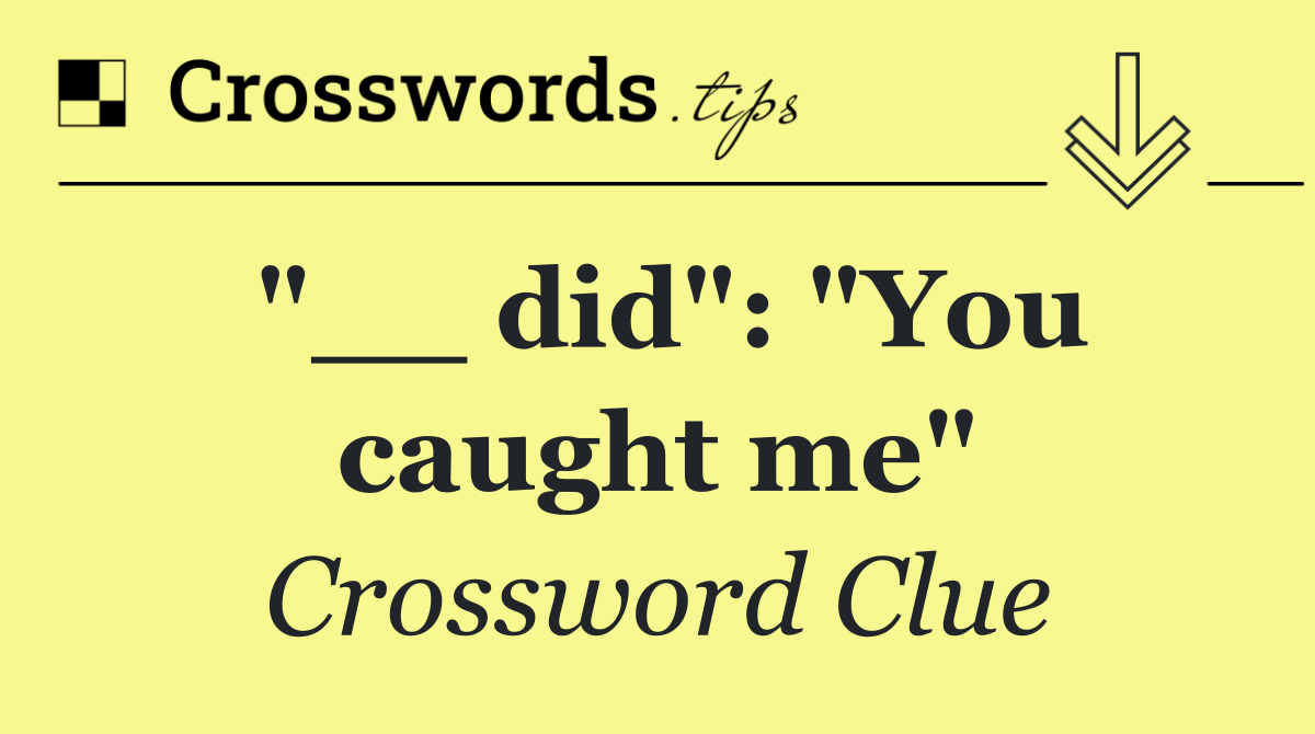 "__ did": "You caught me"