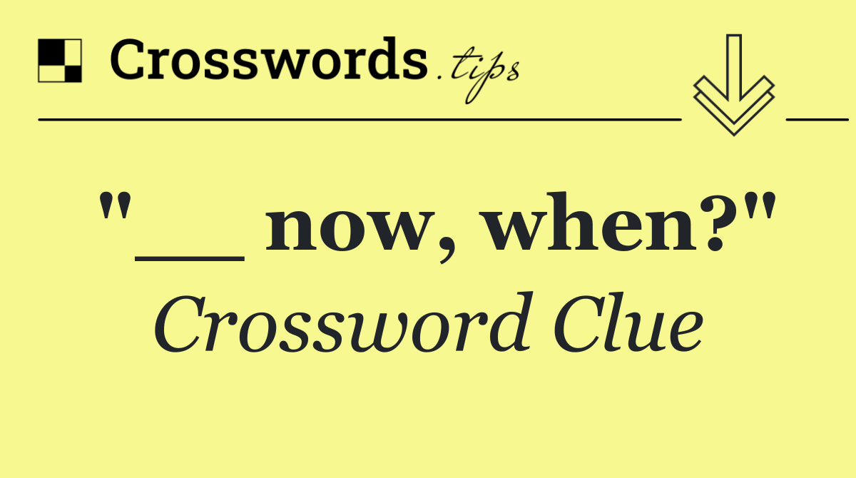 "__ now, when?"