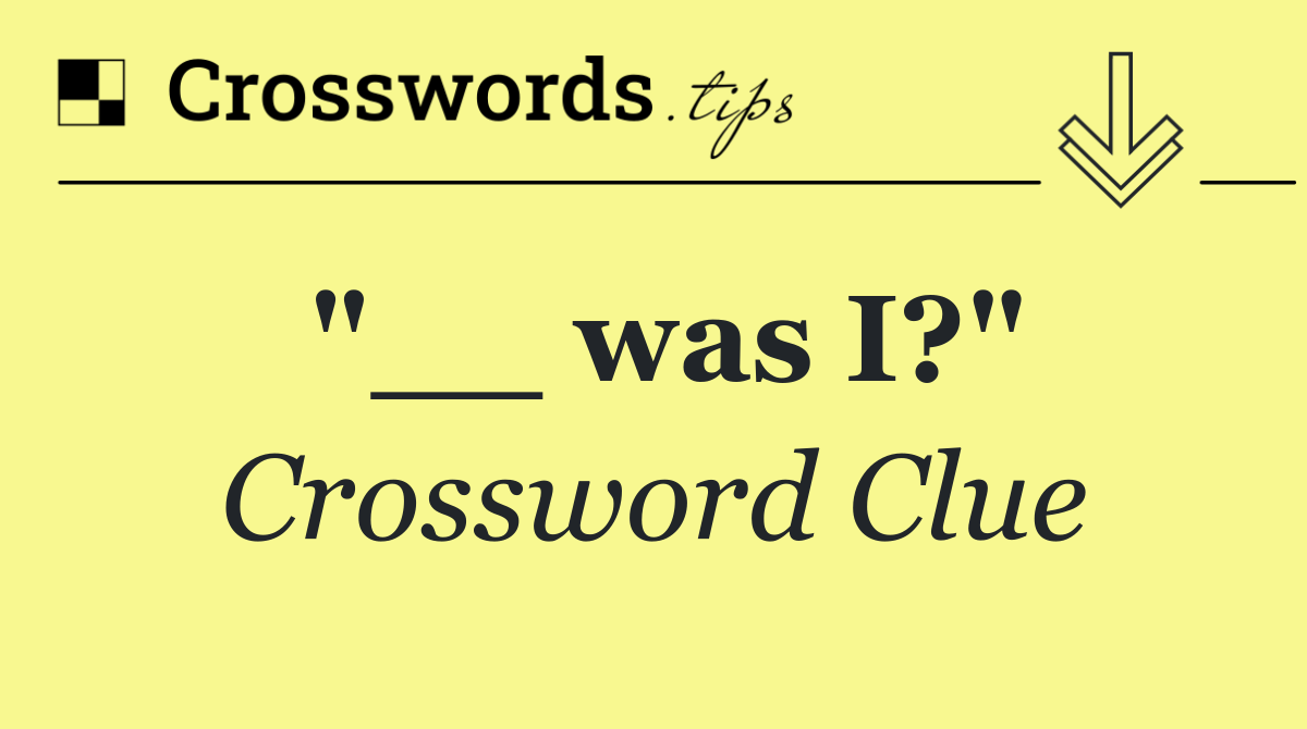 "__ was I?"