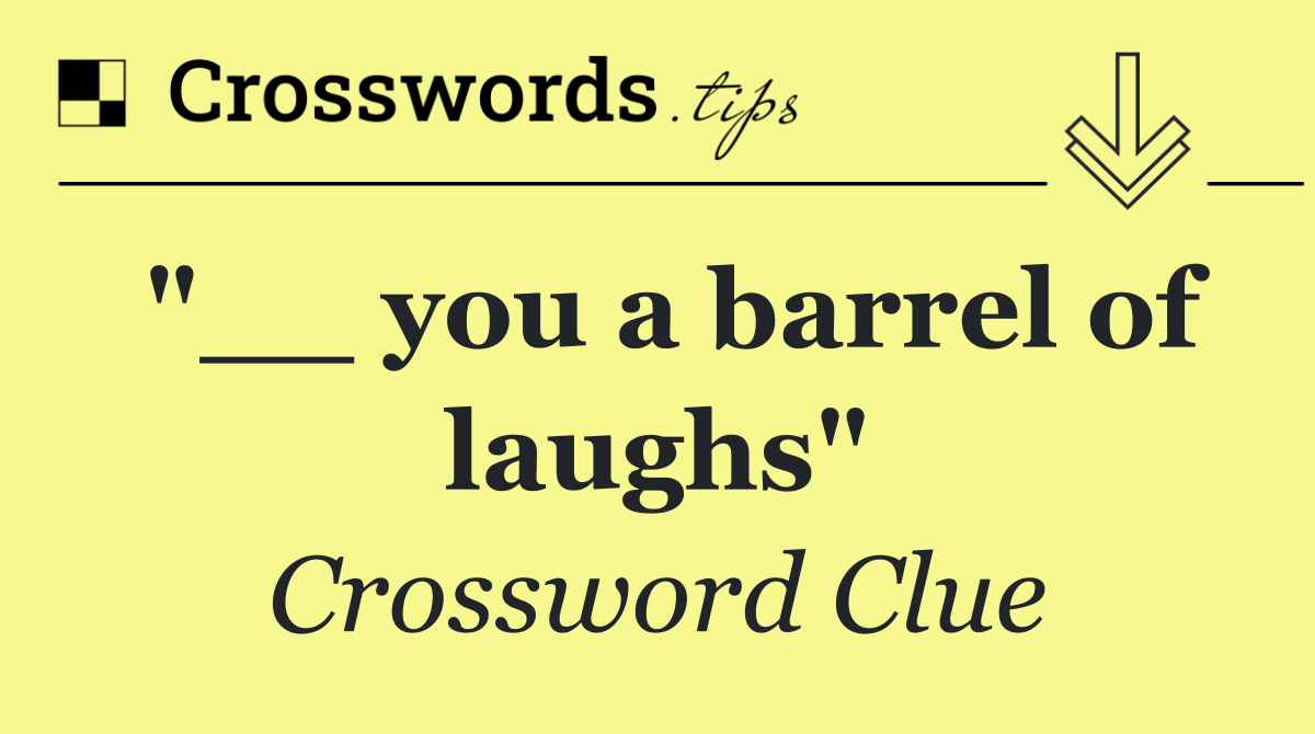 "__ you a barrel of laughs"
