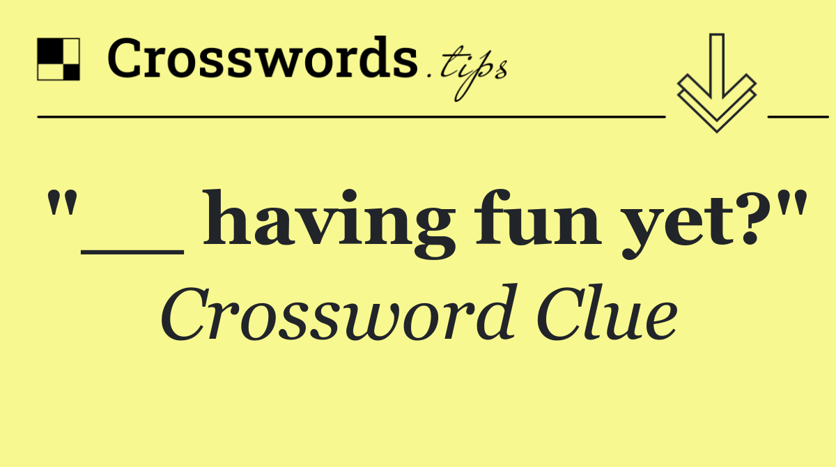 "__ having fun yet?"