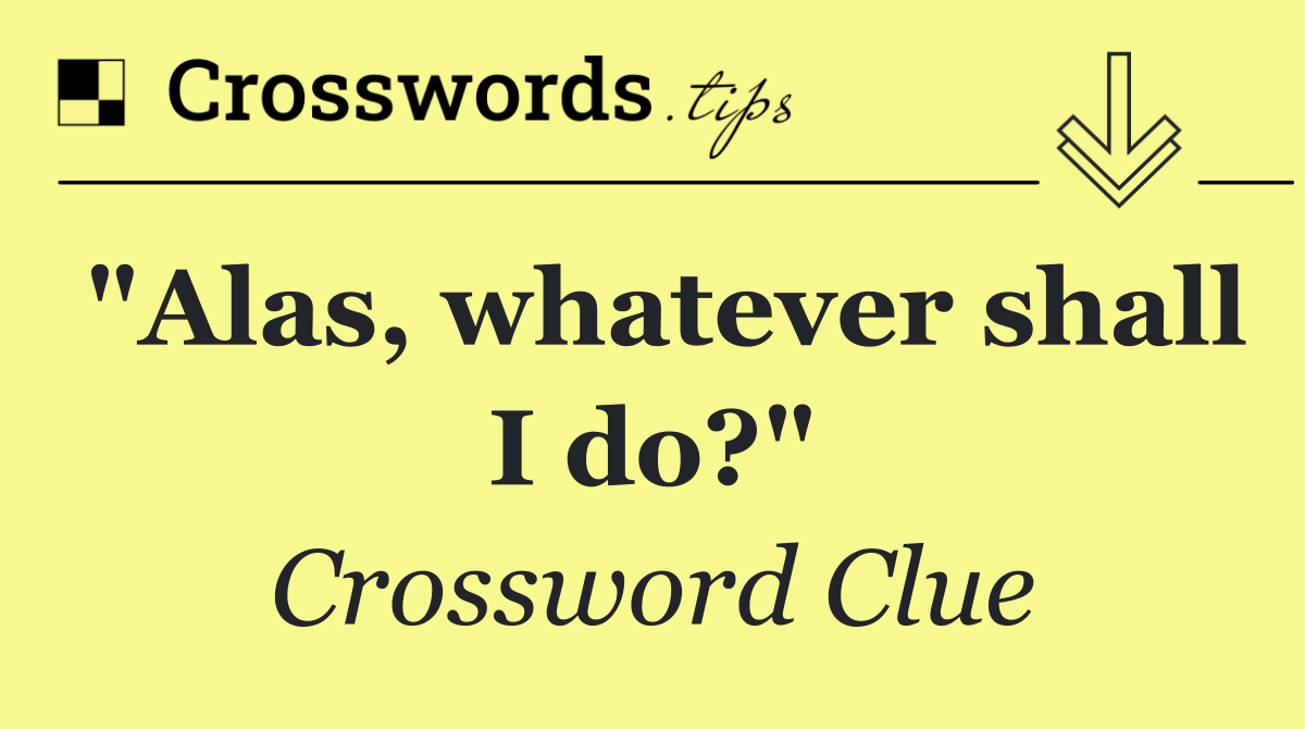 "Alas, whatever shall I do?"