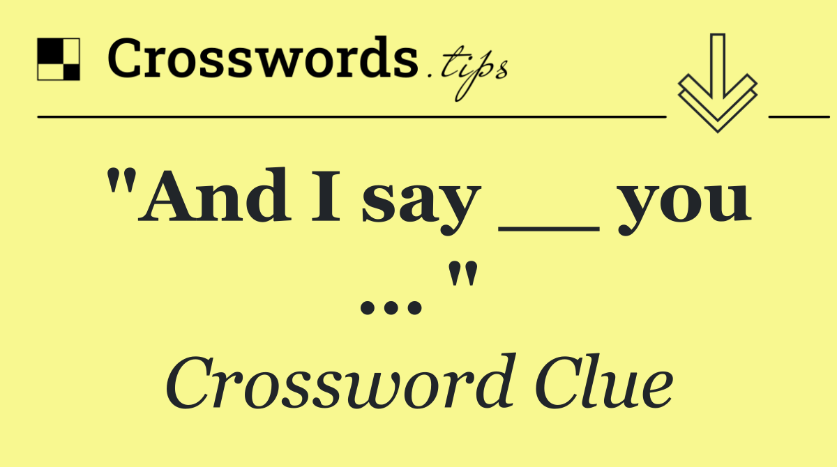 "And I say __ you ... "