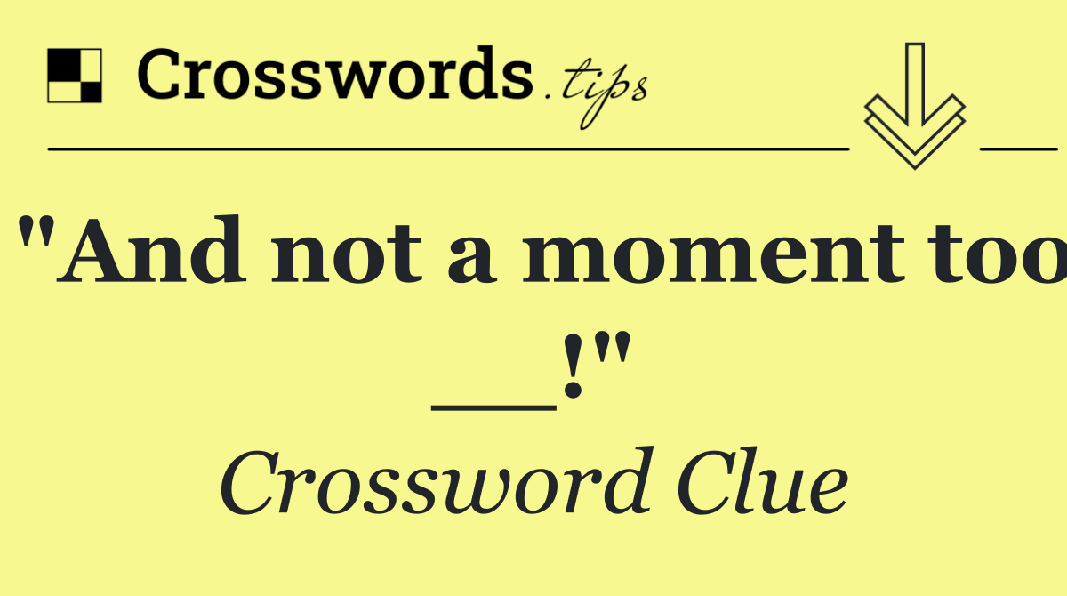 "And not a moment too __!"