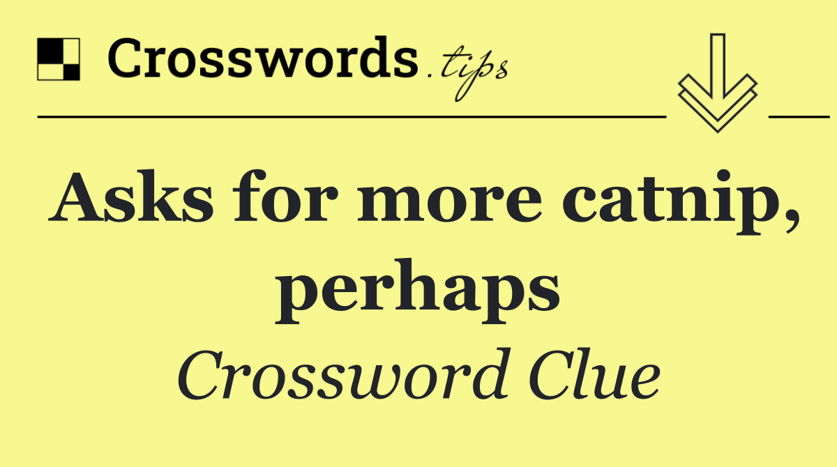 Asks for more catnip, perhaps